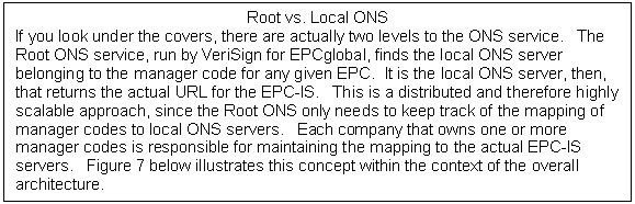 Text Box: Root vs. Local ONS If you look under the covers, there are actually two levels to the ONS service. The Root ONS service, run by VeriSign for EPCglobal, finds the local ONS server belonging to the manager code for any given EPC. It is the local ONS server, then, that returns the actual URL for the EPC-IS. This is a distributed and therefore highly scalable approach, since the Root ONS only needs to keep track of the mapping of manager codes to local ONS servers. Each company that owns one or more manager codes is responsible for maintaining the mapping to the actual EPC-IS servers. Figure 7 below illustrates this concept within the context of the overall architecture. 